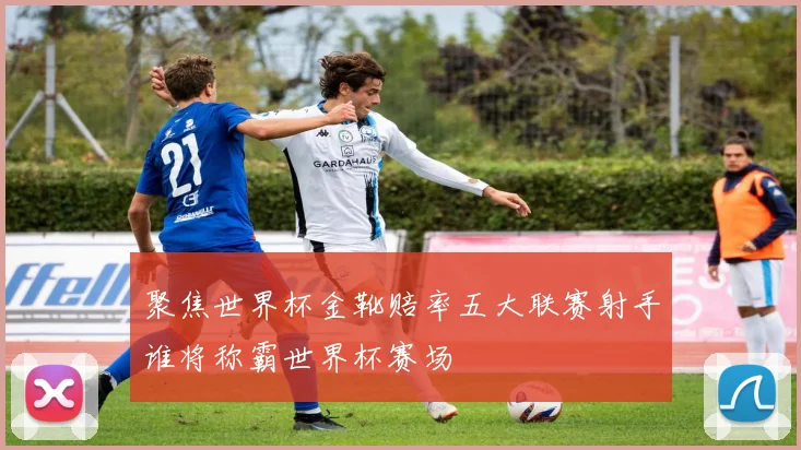 聚焦世界杯金靴赔率五大联赛射手谁将称霸世界杯赛场