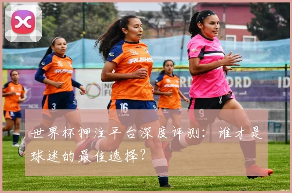 世界杯押注平台深度评测：谁才是球迷的最佳选择？