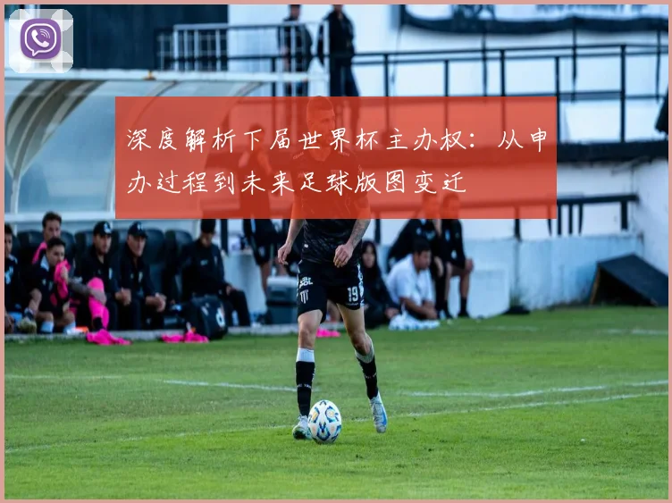 深度解析下届世界杯主办权：从申办过程到未来足球版图变迁