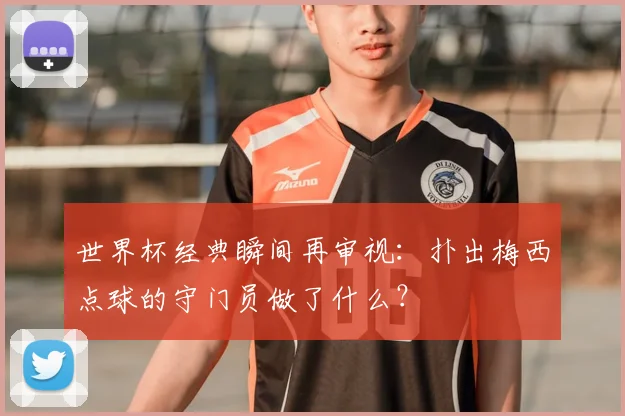 世界杯经典瞬间再审视:扑出梅西点球的守门员做了什么?