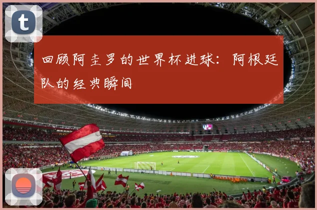 回顾阿圭罗的世界杯进球：阿根廷队的经典瞬间