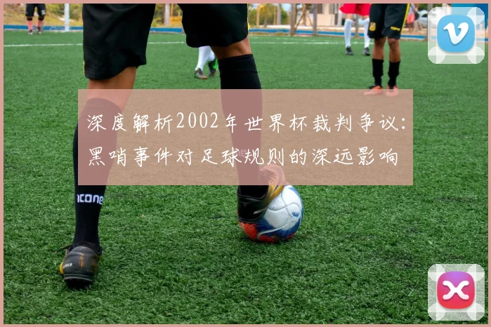 深度解析2002年世界杯裁判争议:黑哨事件对足球规则的深远影响