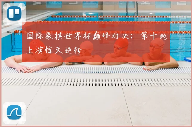 国际象棋世界杯巅峰对决：第十轮上演惊天逆转
