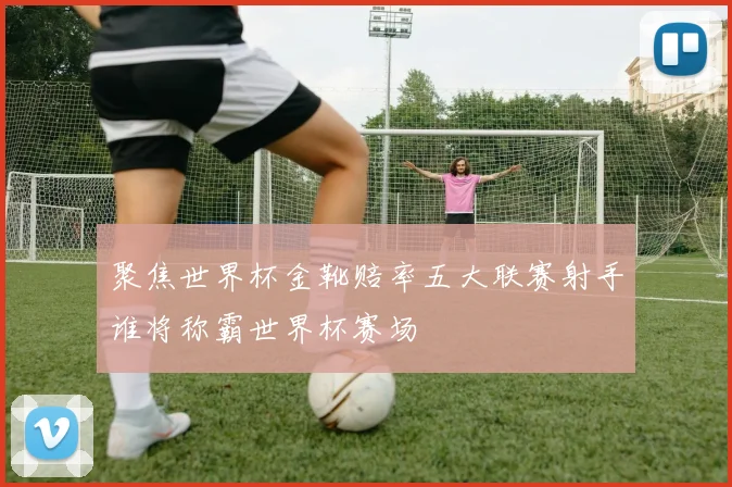 聚焦世界杯金靴赔率五大联赛射手谁将称霸世界杯赛场