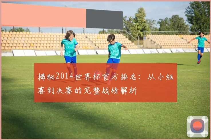 揭秘2014世界杯官方排名：从小组赛到决赛的完整战绩解析