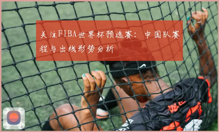 关注FIBA世界杯预选赛:中国队赛程与出线形势分析