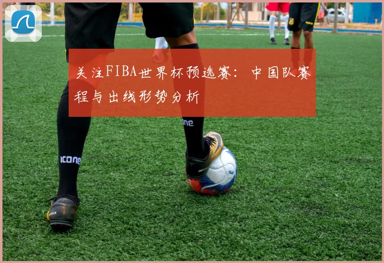关注FIBA世界杯预选赛:中国队赛程与出线形势分析