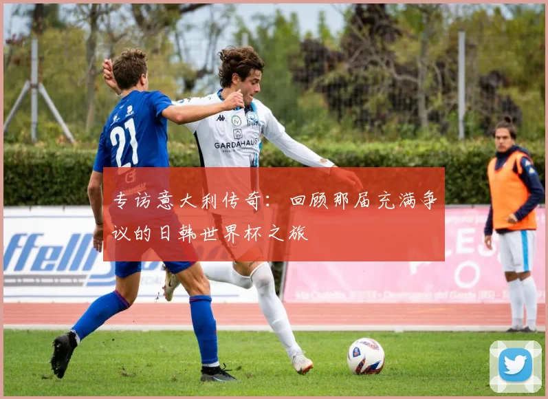 专访意大利传奇：回顾那届充满争议的日韩世界杯之旅