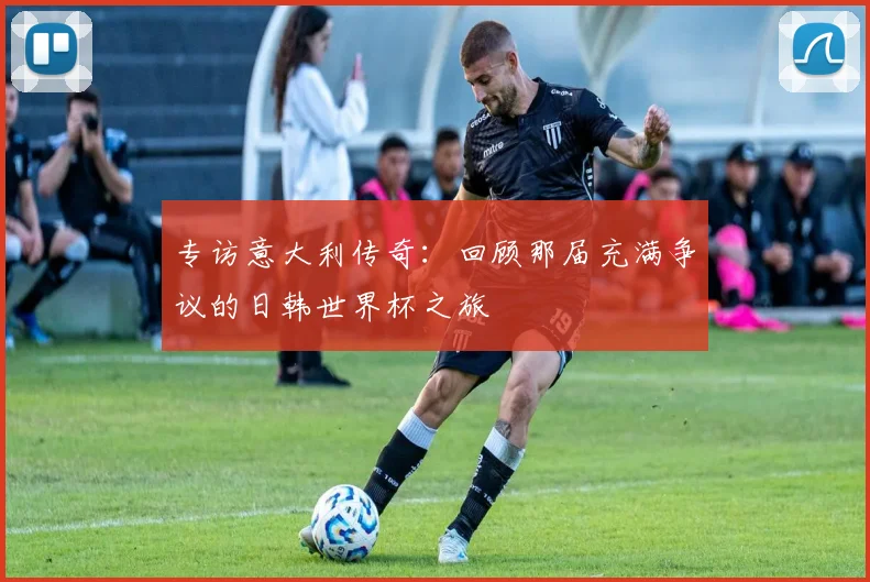 专访意大利传奇:回顾那届充满争议的日韩世界杯之旅