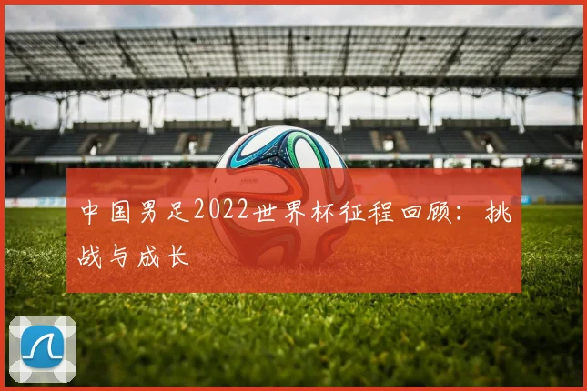 中国男足2022世界杯征程回顾:挑战与成长