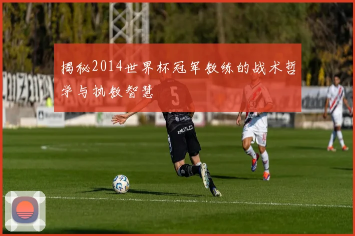 揭秘2014世界杯冠军教练的战术哲学与执教智慧