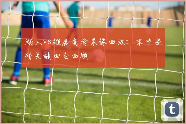 湖人vs雄鹿高清录像回放：末节逆转关键回合回顾