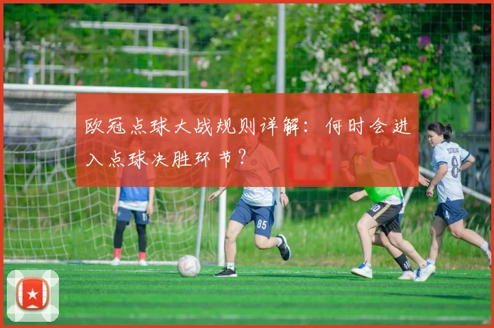 欧冠点球大战规则详解：何时会进入点球决胜环节？