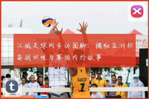 江城足球网专访国脚：揭秘亚洲杯备战训练与赛场内外故事