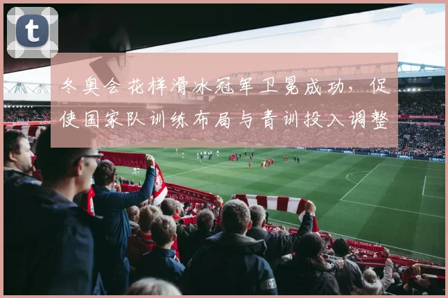 冬奥会花样滑冰冠军卫冕成功，促使国家队训练布局与青训投入调整