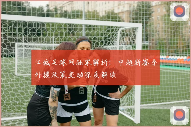 江城足球网独家解析：中超新赛季外援政策变动深度解读