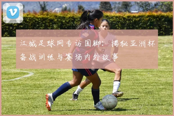 江城足球网专访国脚：揭秘亚洲杯备战训练与赛场内外故事